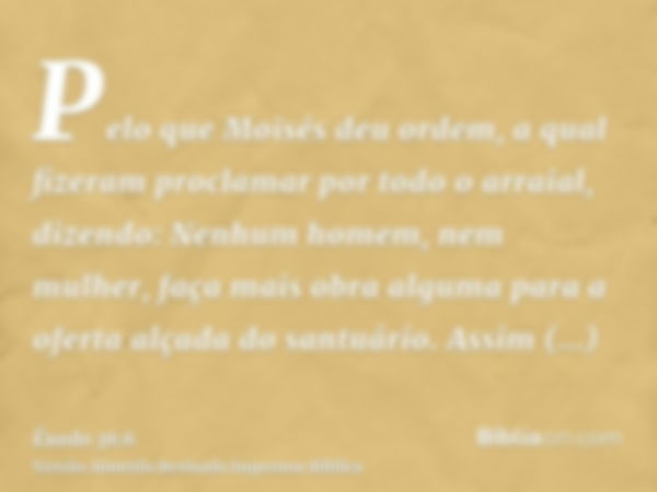 Pelo que Moisés deu ordem, a qual fizeram proclamar por todo o arraial, dizendo: Nenhum homem, nem mulher, faça mais obra alguma para a oferta alçada do santuár