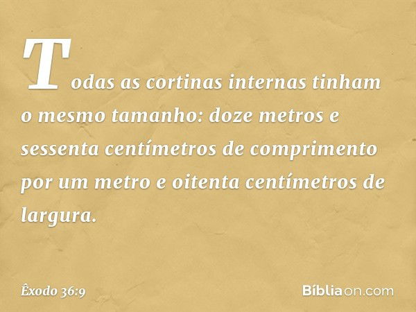 Todas as cortinas internas tinham o mesmo tamanho: doze metros e sessenta centímetros de com­primento por um metro e oitenta centímetros de largura. -- Êxodo 36