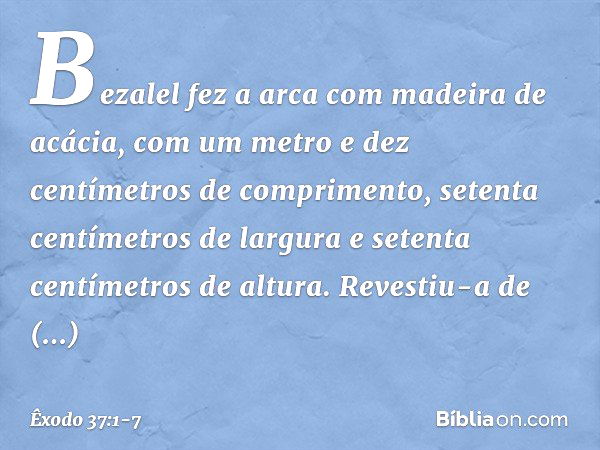 Bezalel fez a arca com madeira de acácia, com um metro e dez centímetros de com­primento, setenta centímetros de largura e setenta centímetros de altura. Revest