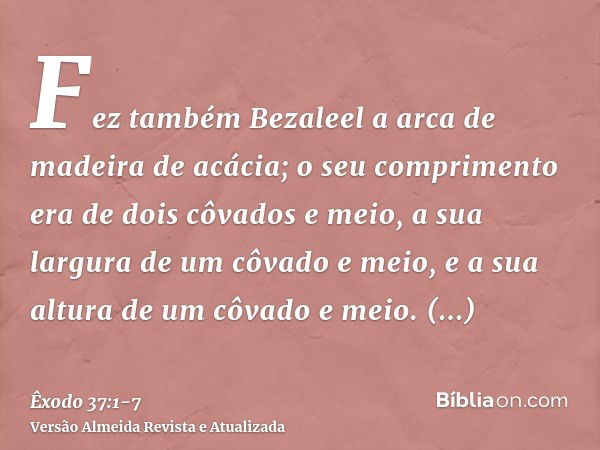 Fez também Bezaleel a arca de madeira de acácia; o seu comprimento era de dois côvados e meio, a sua largura de um côvado e meio, e a sua altura de um côvado e 