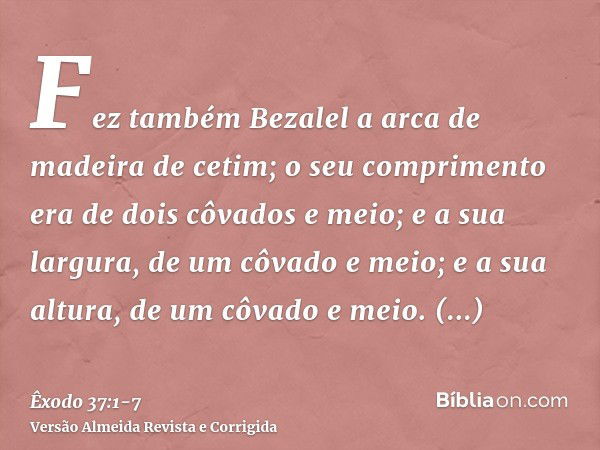 Fez também Bezalel a arca de madeira de cetim; o seu comprimento era de dois côvados e meio; e a sua largura, de um côvado e meio; e a sua altura, de um côvado 