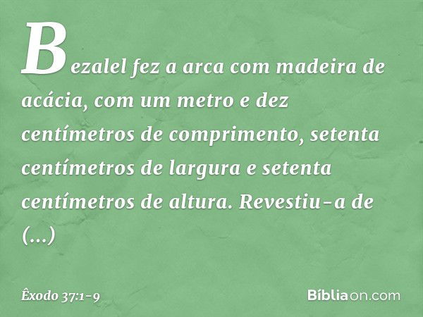 Bezalel fez a arca com madeira de acácia, com um metro e dez centímetros de com­primento, setenta centímetros de largura e setenta centímetros de altura. Revest