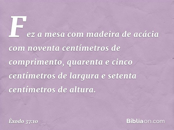 Fez a mesa com madeira de acácia com noventa centímetros de comprimento, qua­renta e cinco centímetros de largura e setenta centímetros de altura. -- Êxodo 37:1