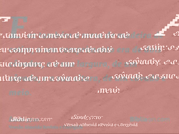 Fez também a mesa de madeira de cetim; o seu comprimento era de dois côvados, e a sua largura, de um côvado, e a sua altura, de um côvado e meio.