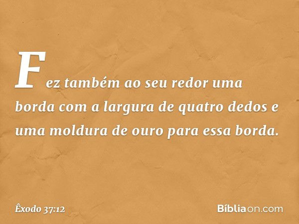 Fez também ao seu redor uma borda com a largura de quatro dedos e uma moldura de ouro para essa borda. -- Êxodo 37:12