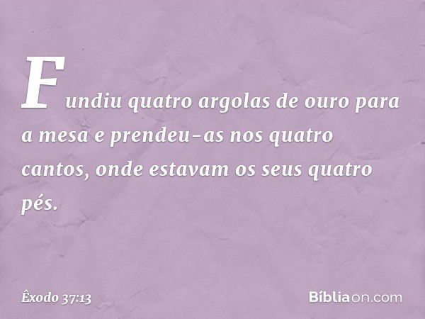 Fun­diu quatro argolas de ouro para a mesa e prendeu-as nos quatro cantos, onde estavam os seus quatro pés. -- Êxodo 37:13