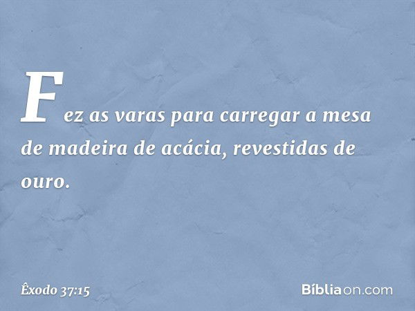 Fez as varas para carregar a mesa de madeira de acácia, revestidas de ouro. -- Êxodo 37:15