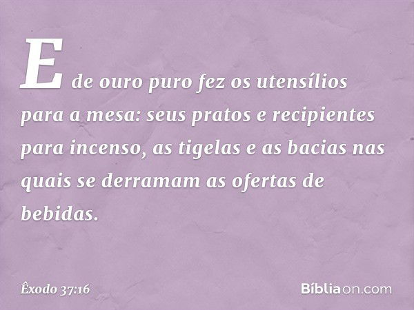 E de ouro puro fez os utensílios para a mesa: seus pratos e recipi­entes para incenso, as tigelas e as bacias nas quais se derramam as ofertas de bebidas. -- Êx