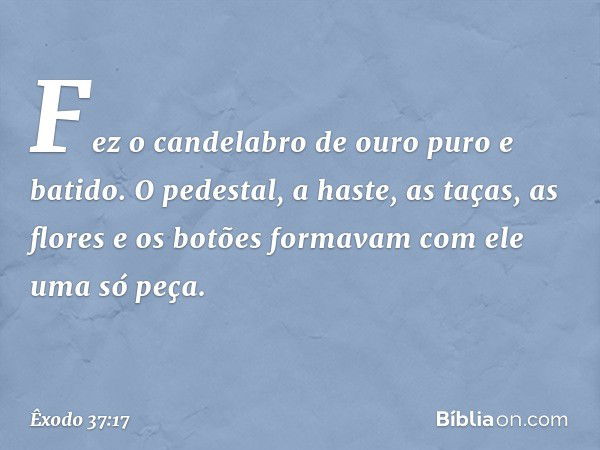 Fez o candelabro de ouro puro e bati­do. O pedestal, a haste, as taças, as flores e os botões formavam com ele uma só peça. -- Êxodo 37:17