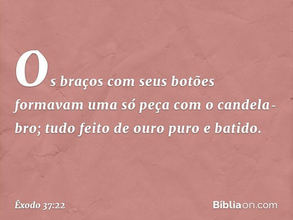 Os braços com seus botões formavam uma só peça com o candela­bro; tudo feito de ouro puro e batido. -- Êxodo 37:22