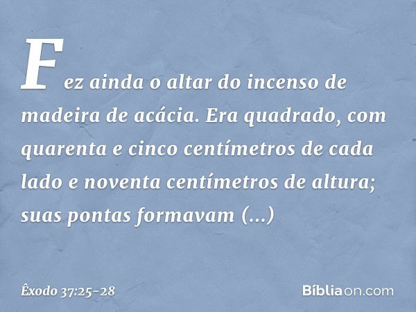 Fez ainda o altar do incenso de madei­ra de acácia. Era quadrado, com quarenta e cin­co centímetros de cada lado e noventa centíme­tros de altura; suas pontas f