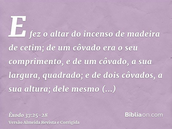 E fez o altar do incenso de madeira de cetim; de um côvado era o seu comprimento, e de um côvado, a sua largura, quadrado; e de dois côvados, a sua altura; dele