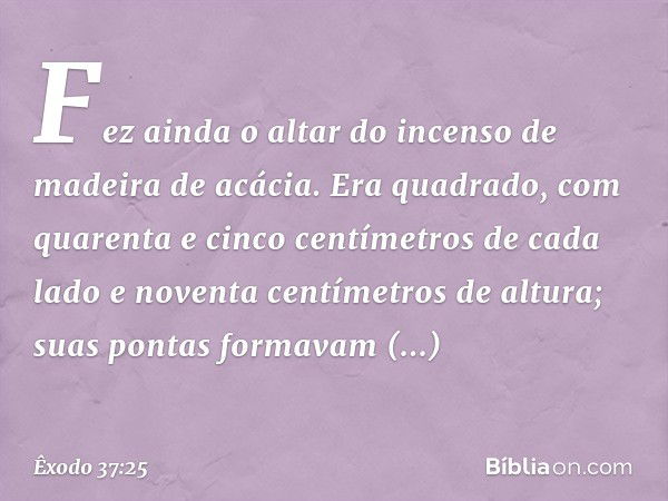 Fez ainda o altar do incenso de madei­ra de acácia. Era quadrado, com quarenta e cin­co centímetros de cada lado e noventa centíme­tros de altura; suas pontas f