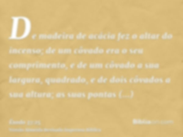 De madeira de acácia fez o altar do incenso; de um côvado era o seu comprimento, e de um côvado a sua largura, quadrado, e de dois côvados a sua altura; as suas