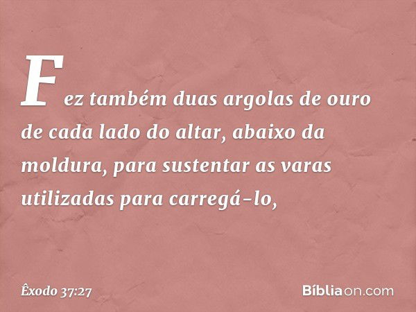 Fez também duas argolas de ouro de cada lado do altar, abai­xo da moldura, para sustentar as varas utiliza­das para carregá-lo, -- Êxodo 37:27