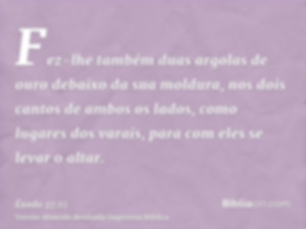 Fez-lhe também duas argolas de ouro debaixo da sua moldura, nos dois cantos de ambos os lados, como lugares dos varais, para com eles se levar o altar.