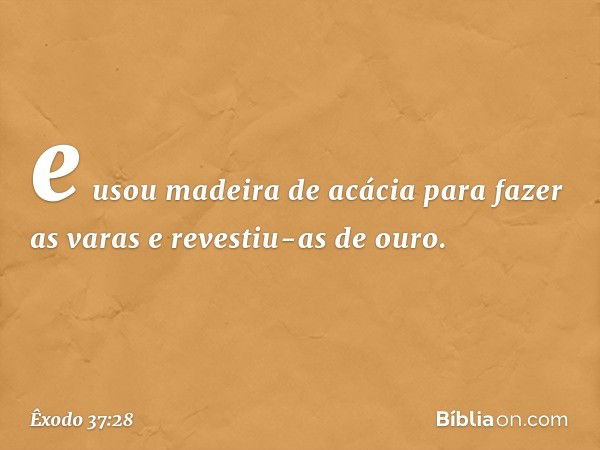 e usou madeira de acácia para fazer as varas e revestiu-as de ouro. -- Êxodo 37:28