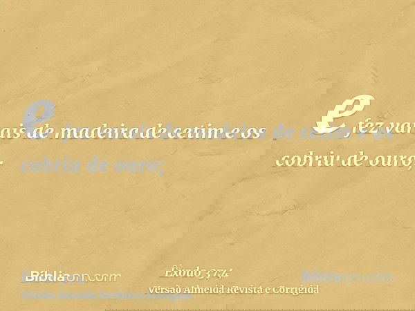 e fez varais de madeira de cetim e os cobriu de ouro;