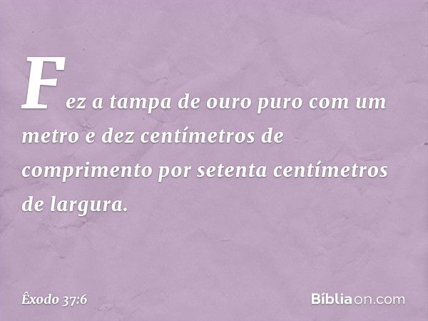 Fez a tampa de ouro puro com um me­tro e dez centímetros de comprimento por se­tenta centímetros de largura. -- Êxodo 37:6