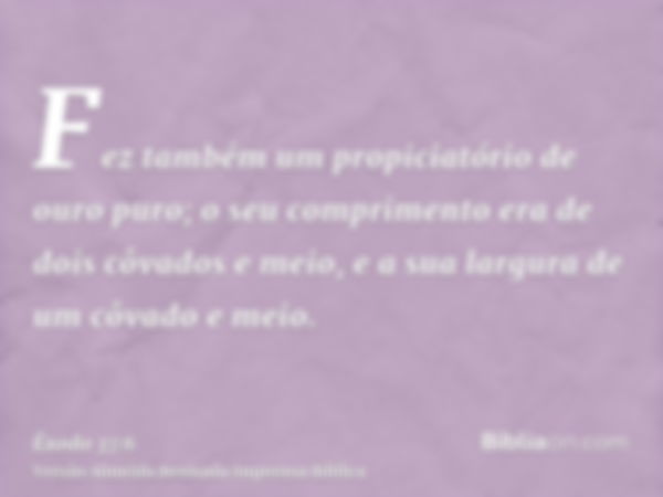 Fez também um propiciatório de ouro puro; o seu comprimento era de dois côvados e meio, e a sua largura de um côvado e meio.