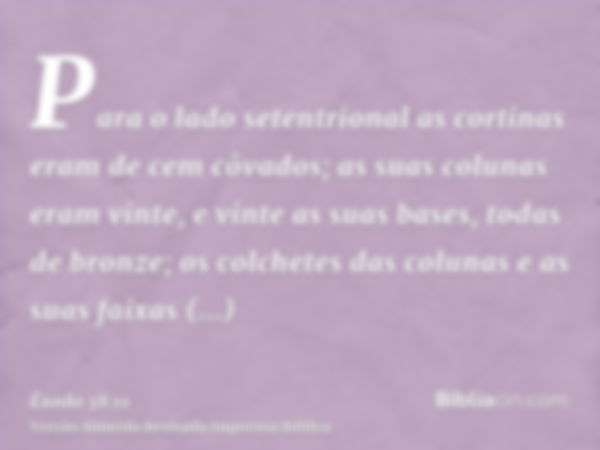 Para o lado setentrional as cortinas eram de cem côvados; as suas colunas eram vinte, e vinte as suas bases, todas de bronze; os colchetes das colunas e as suas