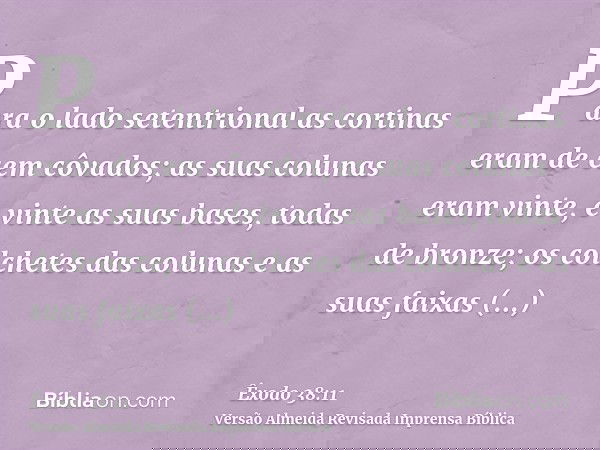 Para o lado setentrional as cortinas eram de cem côvados; as suas colunas eram vinte, e vinte as suas bases, todas de bronze; os colchetes das colunas e as suas