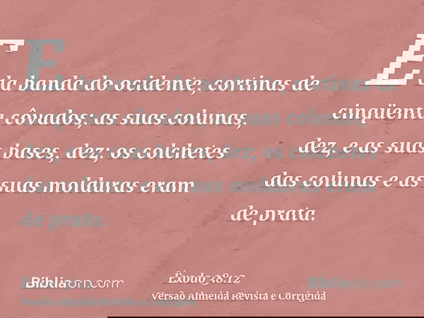 E da banda do ocidente, cortinas de cinqüenta côvados; as suas colunas, dez, e as suas bases, dez; os colchetes das colunas e as suas molduras eram de prata.