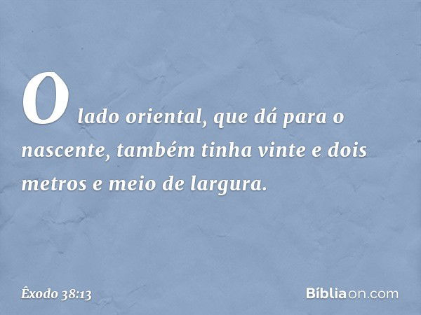 O lado oriental, que dá para o nascente, também tinha vinte e dois metros e meio de largura. -- Êxodo 38:13