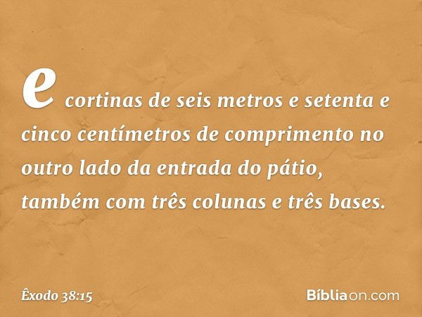 e cortinas de seis metros e setenta e cinco centímetros de com­primento no outro lado da entrada do pátio, também com três colunas e três bases. -- Êxodo 38:15