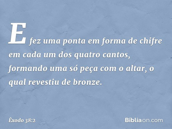 E fez uma ponta em forma de chifre em cada um dos quatro cantos, formando uma só peça com o altar, o qual revestiu de bronze. -- Êxodo 38:2