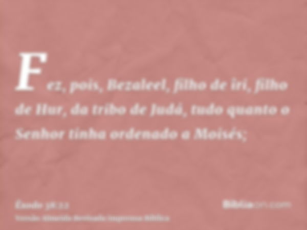 Fez, pois, Bezaleel, filho de îri, filho de Hur, da tribo de Judá, tudo quanto o Senhor tinha ordenado a Moisés;