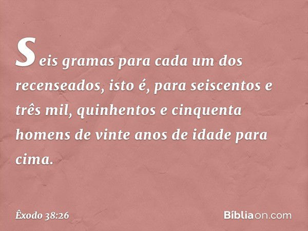 seis gramas para cada um dos recenseados, isto é, para seiscentos e três mil, quinhentos e cinquenta homens de vinte anos de idade para cima. -- Êxodo 38:26