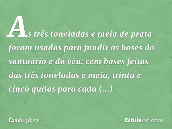 As três toneladas e meia de prata foram usadas para fundir as bases do san­tuário e do véu: cem bases feitas das três tonela­das e meia, trinta e cinco quilos p