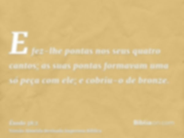 E fez-lhe pontas nos seus quatro cantos; as suas pontas formavam uma só peça com ele; e cobriu-o de bronze.