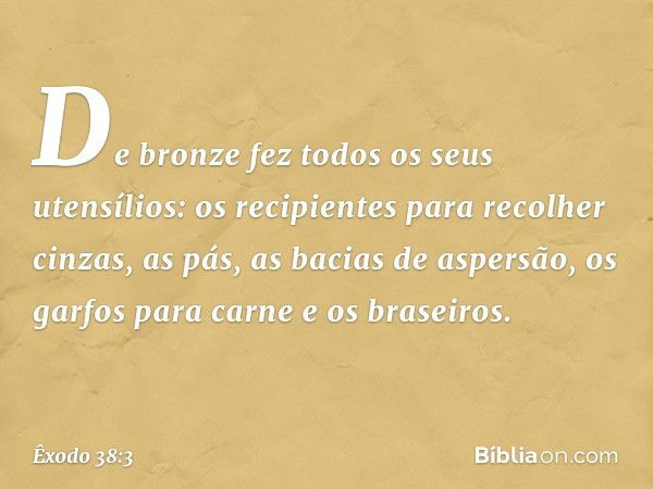 De bronze fez todos os seus utensílios: os recipien­tes para recolher cinzas, as pás, as bacias de aspersão, os garfos para carne e os braseiros. -- Êxodo 38:3