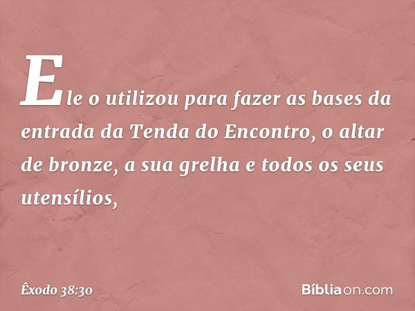 Ele o utilizou para fazer as bases da entrada da Tenda do Encontro, o altar de bronze, a sua grelha e todos os seus utensílios, -- Êxodo 38:30