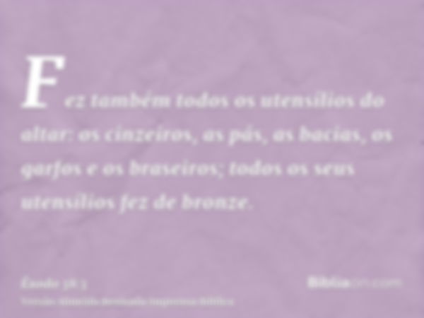 Fez também todos os utensílios do altar: os cinzeiros, as pás, as bacias, os garfos e os braseiros; todos os seus utensílios fez de bronze.