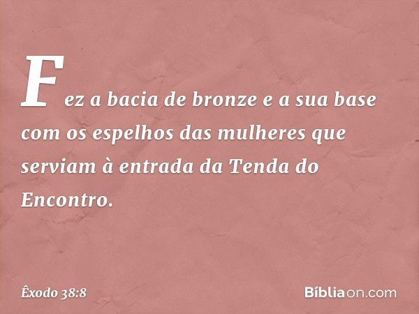 Fez a bacia de bronze e a sua base com os espelhos das mulheres que serviam à entrada da Tenda do Encontro. -- Êxodo 38:8