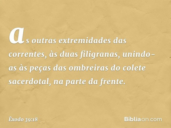 as ou­tras extremidades das correntes, às duas filigra­nas, unindo-as às peças das ombreiras do colete sacerdotal, na parte da frente. -- Êxodo 39:18