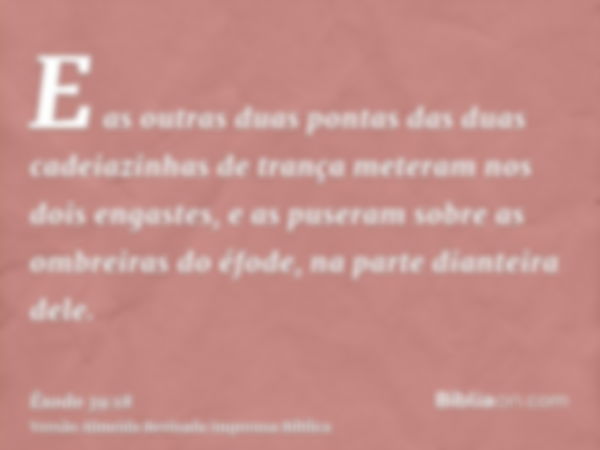 E as outras duas pontas das duas cadeiazinhas de trança meteram nos dois engastes, e as puseram sobre as ombreiras do éfode, na parte dianteira dele.