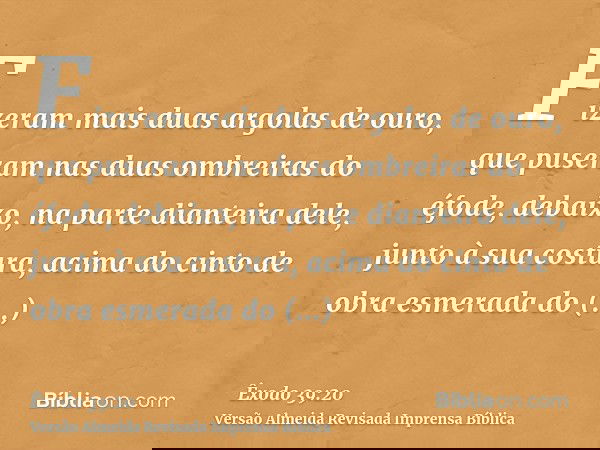 Fizeram mais duas argolas de ouro, que puseram nas duas ombreiras do éfode, debaixo, na parte dianteira dele, junto à sua costura, acima do cinto de obra esmera