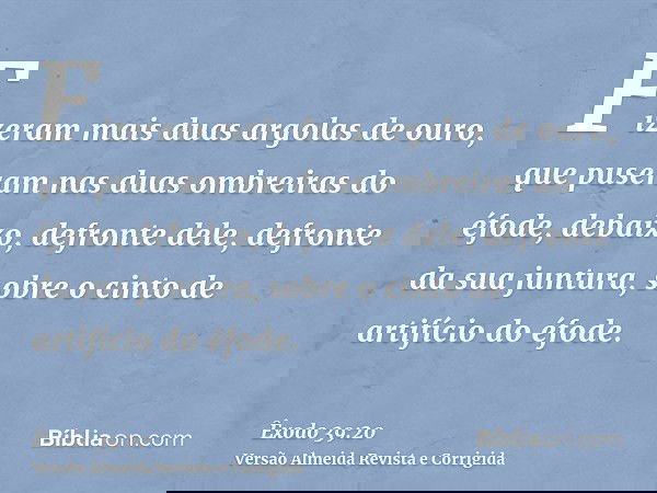 Fizeram mais duas argolas de ouro, que puseram nas duas ombreiras do éfode, debaixo, defronte dele, defronte da sua juntura, sobre o cinto de artifício do éfode