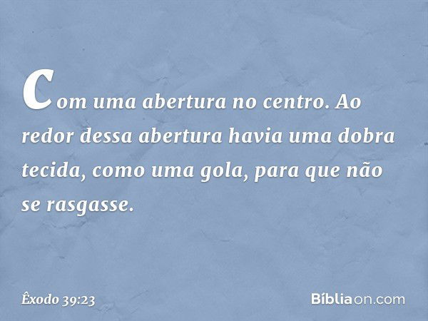 com uma abertura no centro. Ao redor dessa abertura havia uma dobra tecida, como uma gola, para que não se rasgasse. -- Êxodo 39:23