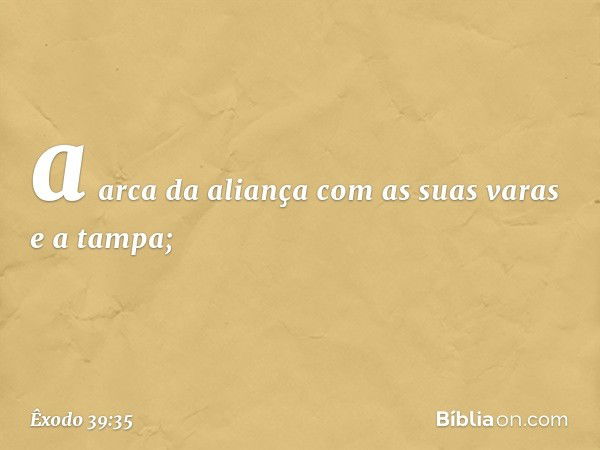 a arca da aliança com as suas varas e a tampa; -- Êxodo 39:35