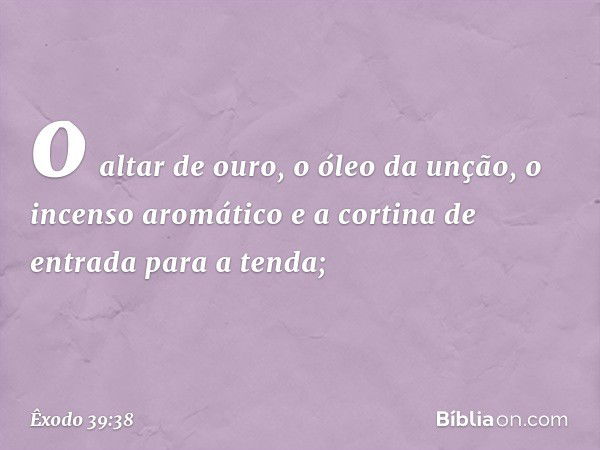 o altar de ouro, o óleo da unção, o incen­so aromático e a cortina de entrada para a ten­da; -- Êxodo 39:38