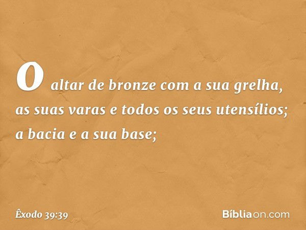 o altar de bron­ze com a sua grelha, as suas varas e todos os seus utensílios; a bacia e a sua base; -- Êxodo 39:39