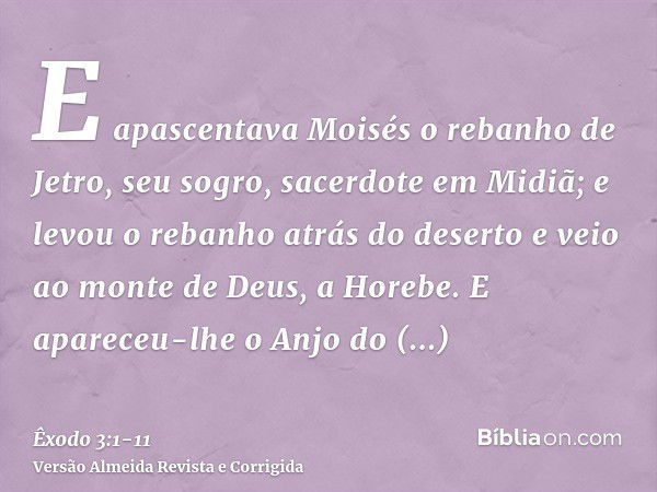 E apascentava Moisés o rebanho de Jetro, seu sogro, sacerdote em Midiã; e levou o rebanho atrás do deserto e veio ao monte de Deus, a Horebe.E apareceu-lhe o An