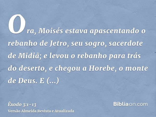 Ora, Moisés estava apascentando o rebanho de Jetro, seu sogro, sacerdote de Midiã; e levou o rebanho para trás do deserto, e chegou a Horebe, o monte de Deus.E 