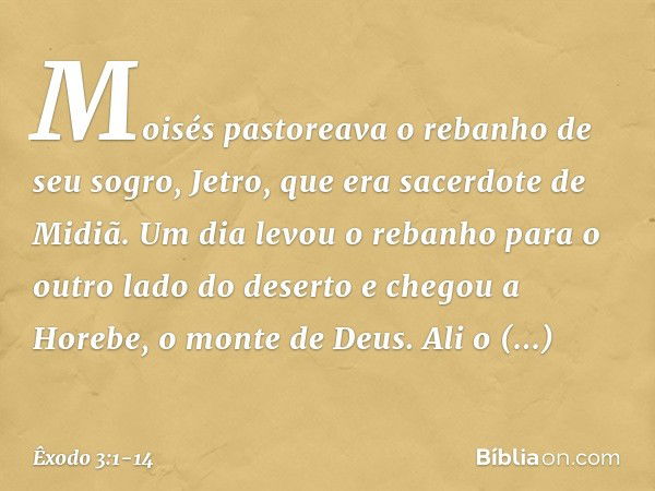 Moisés pastoreava o rebanho de seu sogro, Jetro, que era sacerdote de Midiã. Um dia levou o rebanho para o outro lado do deserto e chegou a Horebe, o monte de D