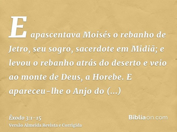 E apascentava Moisés o rebanho de Jetro, seu sogro, sacerdote em Midiã; e levou o rebanho atrás do deserto e veio ao monte de Deus, a Horebe.E apareceu-lhe o An